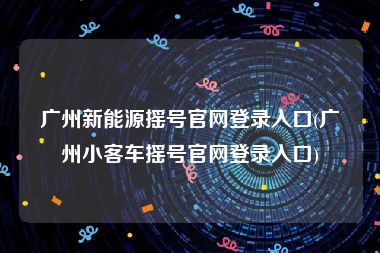 广州新能源摇号官网登录入口(广州小客车摇号官网登录入口)