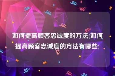 如何提高顾客忠诚度的方法(如何提高顾客忠诚度的方法有哪些)