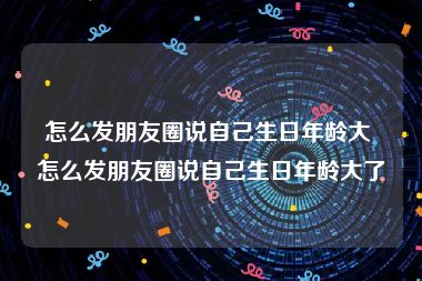 怎么发朋友圈说自己生日年龄大 怎么发朋友圈说自己生日年龄大了