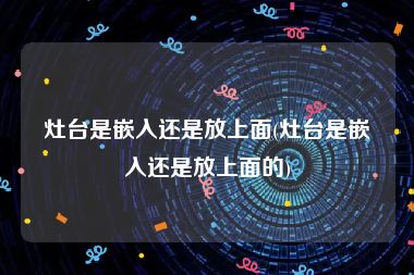 灶台是嵌入还是放上面(灶台是嵌入还是放上面的)