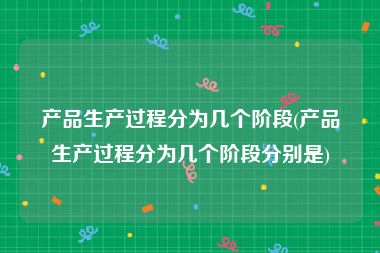 产品生产过程分为几个阶段(产品生产过程分为几个阶段分别是)