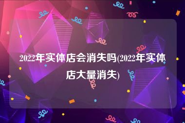 2022年实体店会消失吗(2022年实体店大量消失)