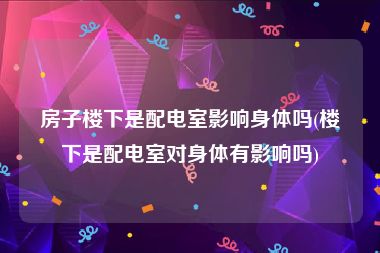 房子楼下是配电室影响身体吗(楼下是配电室对身体有影响吗)