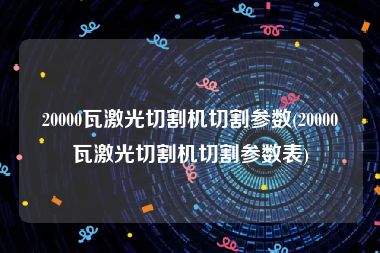 20000瓦激光切割机切割参数(20000瓦激光切割机切割参数表)