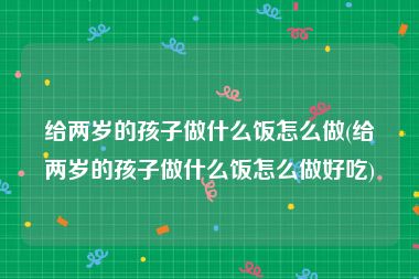 给两岁的孩子做什么饭怎么做(给两岁的孩子做什么饭怎么做好吃)