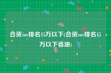 合资suv排名15万以下(合资suv排名15万以下省油)