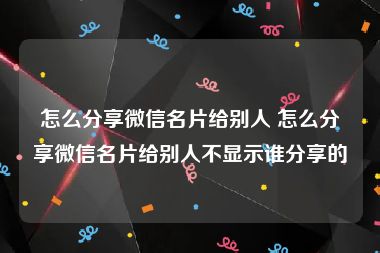 怎么分享微信名片给别人 怎么分享微信名片给别人不显示谁分享的