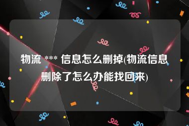 物流 *** 信息怎么删掉(物流信息删除了怎么办能找回来)