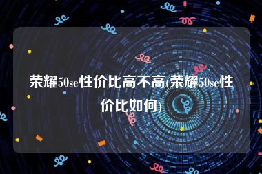 荣耀50se性价比高不高(荣耀50se性价比如何)