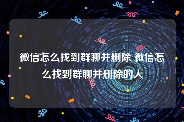 微信怎么找到群聊并删除 微信怎么找到群聊并删除的人