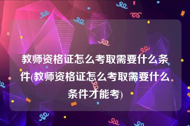 教师资格证怎么考取需要什么条件(教师资格证怎么考取需要什么条件才能考)