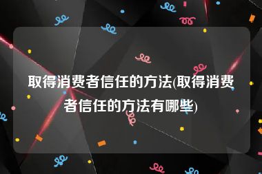 取得消费者信任的方法(取得消费者信任的方法有哪些)