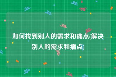 如何找到别人的需求和痛点(解决别人的需求和痛点)