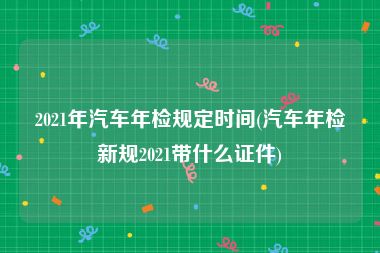 2021年汽车年检规定时间(汽车年检新规2021带什么证件)