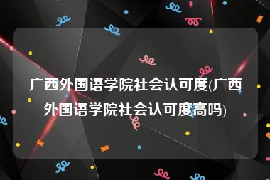 广西外国语学院社会认可度(广西外国语学院社会认可度高吗)