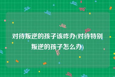 对待叛逆的孩子该咋办(对待特别叛逆的孩子怎么办)