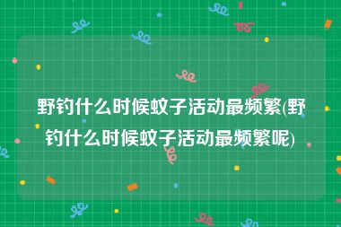 野钓什么时候蚊子活动最频繁(野钓什么时候蚊子活动最频繁呢)