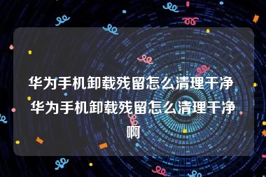 华为手机卸载残留怎么清理干净 华为手机卸载残留怎么清理干净啊