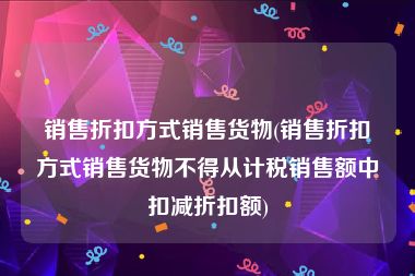 销售折扣方式销售货物(销售折扣方式销售货物不得从计税销售额中扣减折扣额)