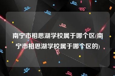 南宁市相思湖学校属于哪个区(南宁市相思湖学校属于哪个区的)