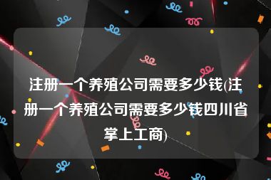 注册一个养殖公司需要多少钱(注册一个养殖公司需要多少钱四川省掌上工商)