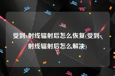 受到x射线辐射后怎么恢复(受到x射线辐射后怎么解决)