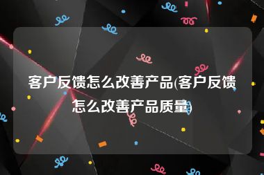 客户反馈怎么改善产品(客户反馈怎么改善产品质量)