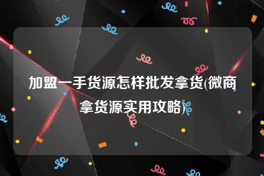 加盟一手货源怎样批发拿货(微商拿货源实用攻略)