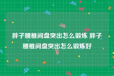 胖子腰椎间盘突出怎么锻炼 胖子腰椎间盘突出怎么锻炼好