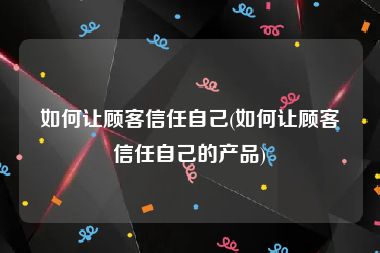 如何让顾客信任自己(如何让顾客信任自己的产品)