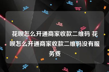 花呗怎么开通商家收款二维码 花呗怎么开通商家收款二维码没有服务费