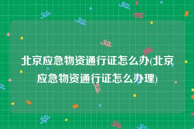 北京应急物资通行证怎么办(北京应急物资通行证怎么办理)