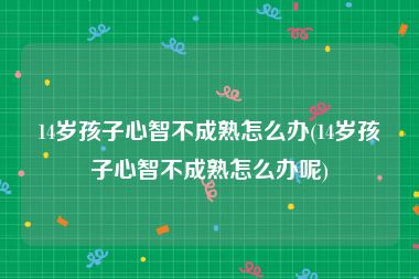 14岁孩子心智不成熟怎么办(14岁孩子心智不成熟怎么办呢)