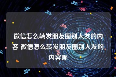 微信怎么转发朋友圈别人发的内容 微信怎么转发朋友圈别人发的内容呢