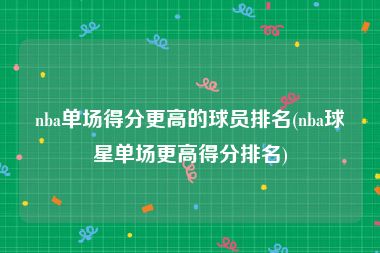 nba单场得分更高的球员排名(nba球星单场更高得分排名)