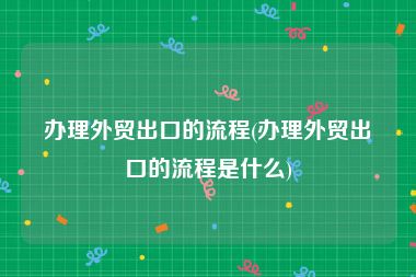 办理外贸出口的流程(办理外贸出口的流程是什么)