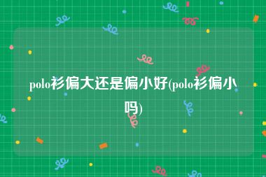 polo衫偏大还是偏小好(polo衫偏小吗)