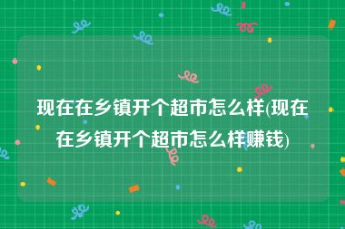 现在在乡镇开个超市怎么样(现在在乡镇开个超市怎么样赚钱)