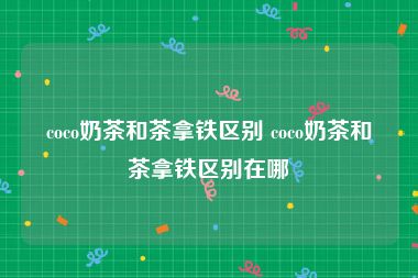 coco奶茶和茶拿铁区别 coco奶茶和茶拿铁区别在哪