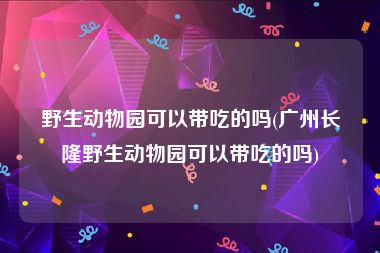 野生动物园可以带吃的吗(广州长隆野生动物园可以带吃的吗)