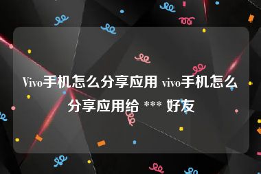 Vivo手机怎么分享应用 vivo手机怎么分享应用给 *** 好友