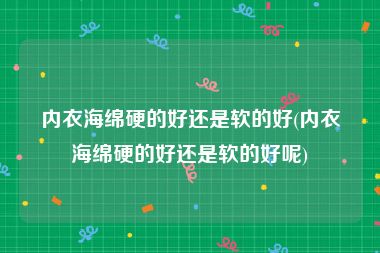 内衣海绵硬的好还是软的好(内衣海绵硬的好还是软的好呢)