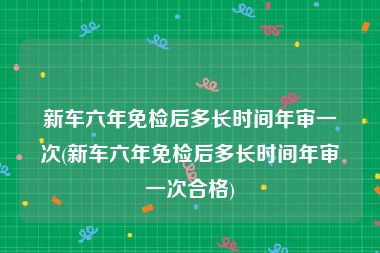 新车六年免检后多长时间年审一次(新车六年免检后多长时间年审一次合格)