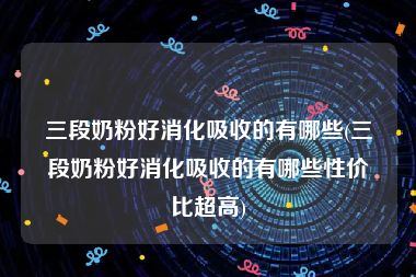 三段奶粉好消化吸收的有哪些(三段奶粉好消化吸收的有哪些性价比超高)