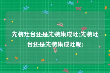 先装灶台还是先装集成灶(先装灶台还是先装集成灶呢)