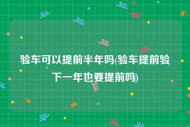 验车可以提前半年吗(验车提前验下一年也要提前吗)