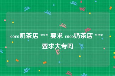 coco奶茶店 *** 要求 coco奶茶店 *** 要求大专吗