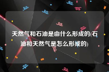 天然气和石油是由什么形成的(石油和天然气是怎么形成的)