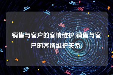 销售与客户的客情维护(销售与客户的客情维护关系)