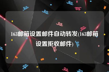 163邮箱设置邮件自动转发(163邮箱设置拒收邮件)